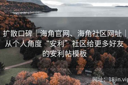 扩散口碑｜海角官网、海角社区网址｜从个人角度“安利”社区给更多好友的安利帖模板