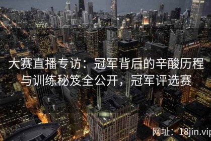 大赛直播专访：冠军背后的辛酸历程与训练秘笈全公开，冠军评选赛