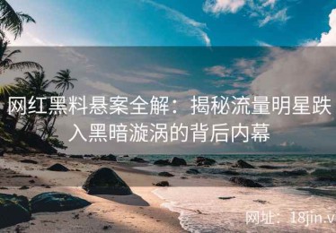 网红黑料悬案全解：揭秘流量明星跌入黑暗漩涡的背后内幕
