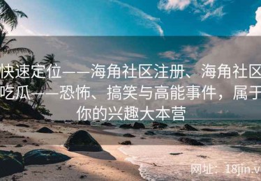 快速定位——海角社区注册、海角社区吃瓜——恐怖、搞笑与高能事件，属于你的兴趣大本营