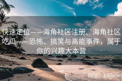 快速定位——海角社区注册、海角社区吃瓜——恐怖、搞笑与高能事件，属于你的兴趣大本营