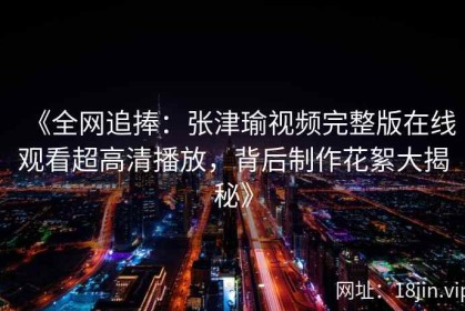 《全网追捧：张津瑜视频完整版在线观看超高清播放，背后制作花絮大揭秘》