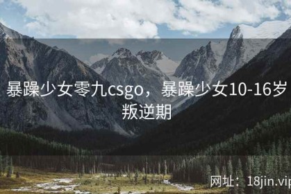 暴躁少女零九csgo，暴躁少女10-16岁叛逆期