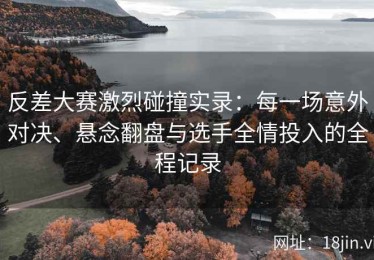 反差大赛激烈碰撞实录：每一场意外对决、悬念翻盘与选手全情投入的全程记录
