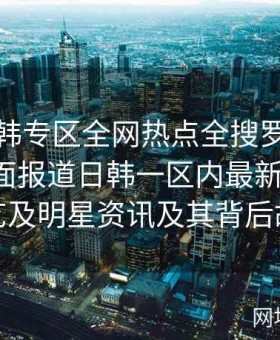 探索日韩专区全网热点全搜罗终极攻略：全面报道日韩一区内最新影视剧、综艺及明星资讯及其背后故事