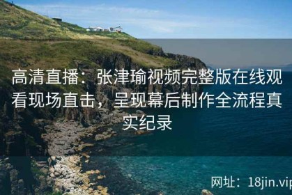 高清直播：张津瑜视频完整版在线观看现场直击，呈现幕后制作全流程真实纪录