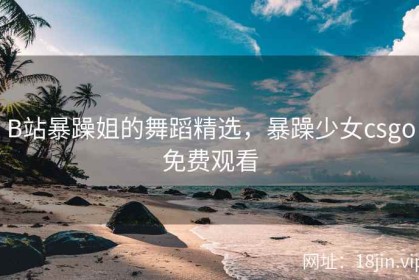 B站暴躁姐的舞蹈精选，暴躁少女csgo免费观看