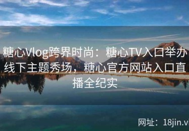 糖心Vlog跨界时尚：糖心TV入口举办线下主题秀场，糖心官方网站入口直播全纪实