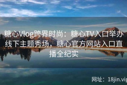 糖心Vlog跨界时尚：糖心TV入口举办线下主题秀场，糖心官方网站入口直播全纪实