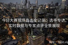今日大赛现场直击全记录：选手专访、实时数据与专家点评全景展现