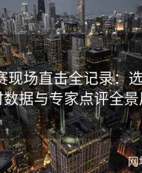 今日大赛现场直击全记录：选手专访、实时数据与专家点评全景展现