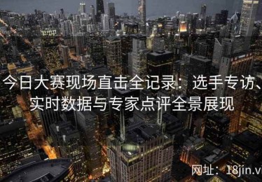 今日大赛现场直击全记录：选手专访、实时数据与专家点评全景展现