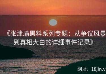 《张津瑜黑料系列专题：从争议风暴到真相大白的详细事件记录》
