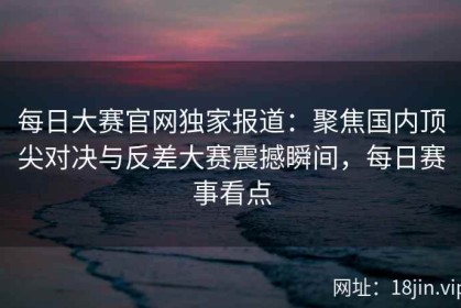 每日大赛官网独家报道：聚焦国内顶尖对决与反差大赛震撼瞬间，每日赛事看点