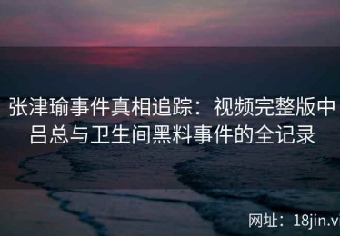 张津瑜事件真相追踪：视频完整版中吕总与卫生间黑料事件的全记录