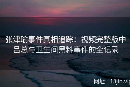 张津瑜事件真相追踪：视频完整版中吕总与卫生间黑料事件的全记录