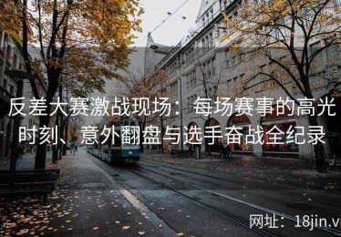 反差大赛激战现场：每场赛事的高光时刻、意外翻盘与选手奋战全纪录