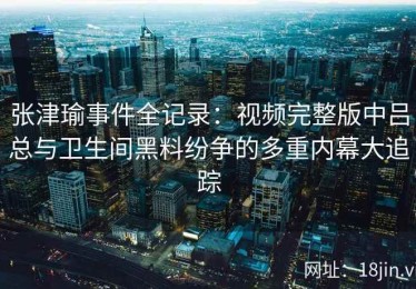张津瑜事件全记录：视频完整版中吕总与卫生间黑料纷争的多重内幕大追踪