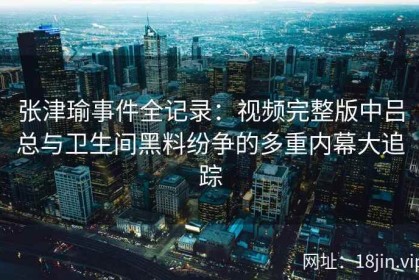 张津瑜事件全记录：视频完整版中吕总与卫生间黑料纷争的多重内幕大追踪