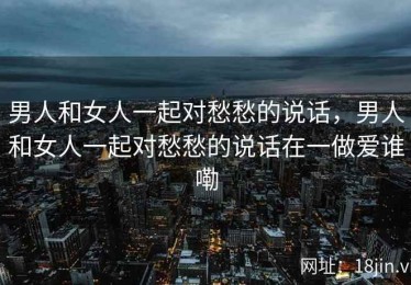 男人和女人一起对愁愁的说话，男人和女人一起对愁愁的说话在一做爱谁嘞
