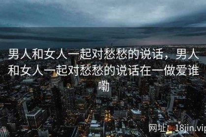 男人和女人一起对愁愁的说话，男人和女人一起对愁愁的说话在一做爱谁嘞
