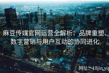 麻豆传媒官网运营全解析：品牌重塑、数字营销与用户互动的协同进化