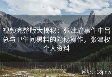 视频完整版大揭秘：张津瑜事件中吕总与卫生间黑料的隐秘操作，张津权个人资料
