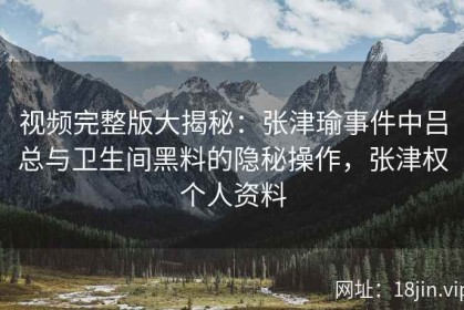 视频完整版大揭秘：张津瑜事件中吕总与卫生间黑料的隐秘操作，张津权个人资料