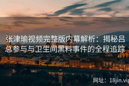 张津瑜视频完整版内幕解析：揭秘吕总参与与卫生间黑料事件的全程追踪