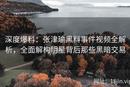 深度爆料：张津瑜黑料事件视频全解析，全面解构明星背后那些黑暗交易