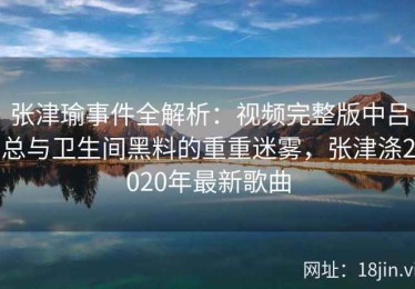 张津瑜事件全解析：视频完整版中吕总与卫生间黑料的重重迷雾，张津涤2020年最新歌曲