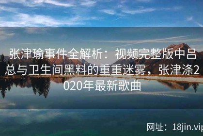 张津瑜事件全解析：视频完整版中吕总与卫生间黑料的重重迷雾，张津涤2020年最新歌曲