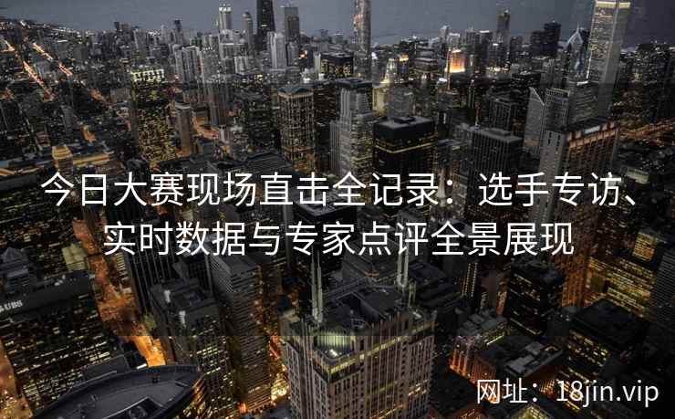 今日大赛现场直击全记录：选手专访、实时数据与专家点评全景展现