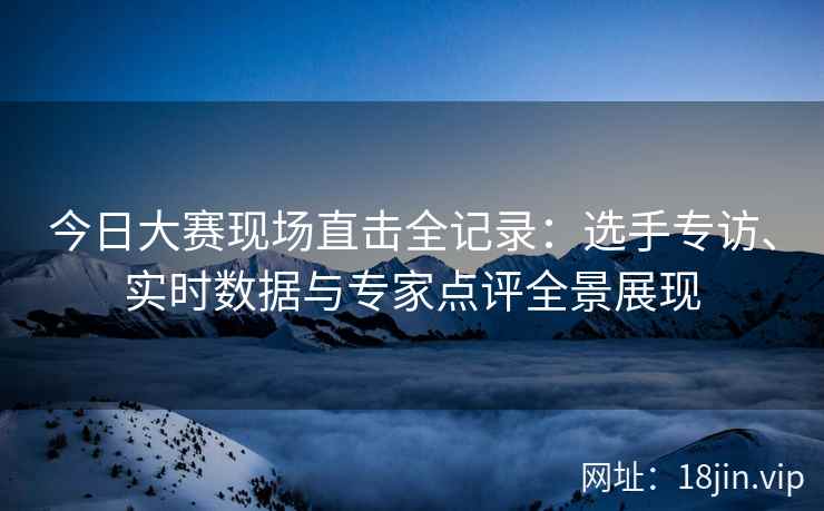 今日大赛现场直击全记录：选手专访、实时数据与专家点评全景展现