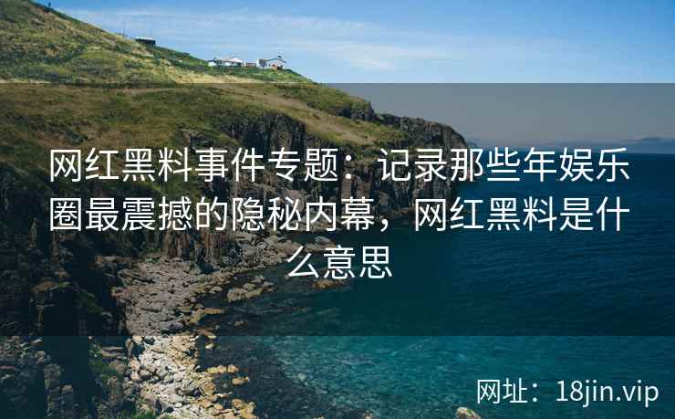 网红黑料事件专题：记录那些年娱乐圈最震撼的隐秘内幕，网红黑料是什么意思