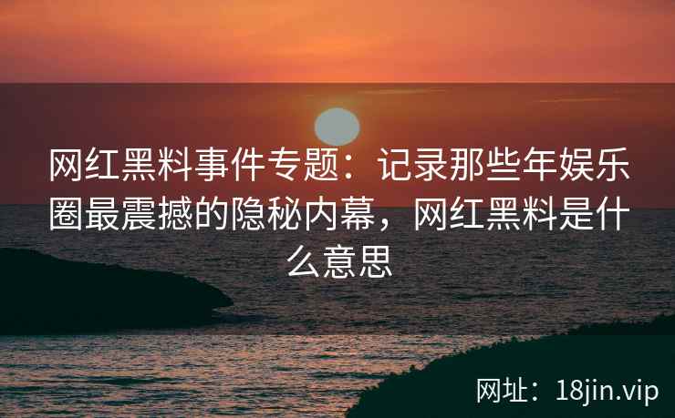 网红黑料事件专题：记录那些年娱乐圈最震撼的隐秘内幕，网红黑料是什么意思