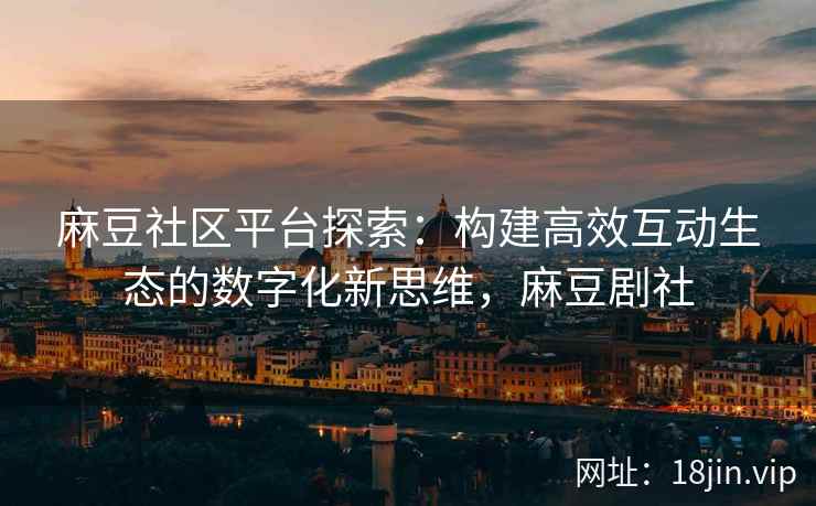 麻豆社区平台探索：构建高效互动生态的数字化新思维，麻豆剧社