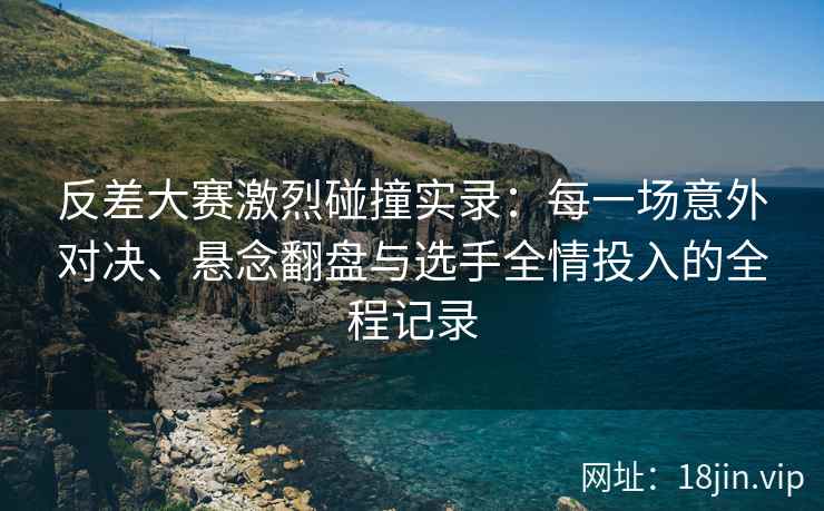 反差大赛激烈碰撞实录：每一场意外对决、悬念翻盘与选手全情投入的全程记录