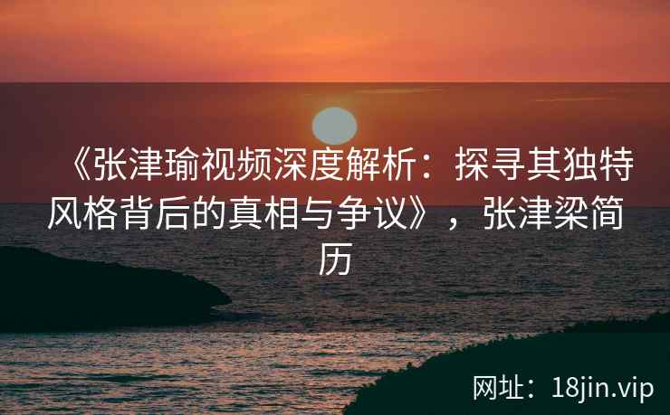 《张津瑜视频深度解析：探寻其独特风格背后的真相与争议》，张津梁简历