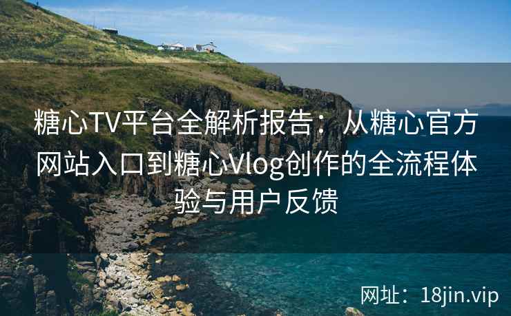 糖心TV平台全解析报告：从糖心官方网站入口到糖心Vlog创作的全流程体验与用户反馈