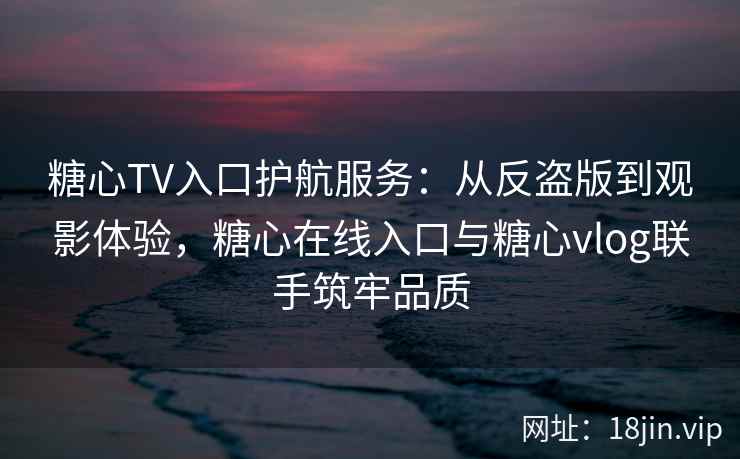 糖心TV入口护航服务：从反盗版到观影体验，糖心在线入口与糖心vlog联手筑牢品质