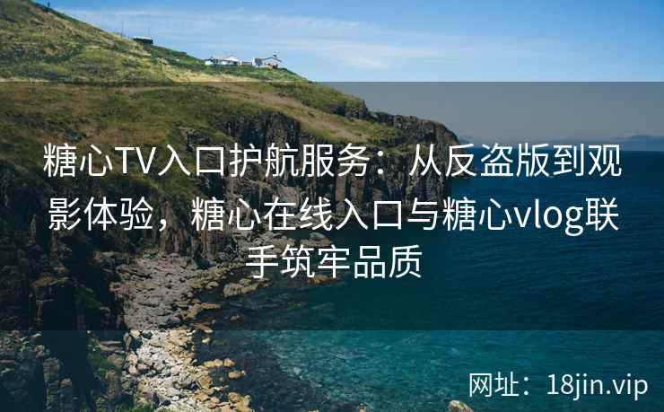 糖心TV入口护航服务：从反盗版到观影体验，糖心在线入口与糖心vlog联手筑牢品质