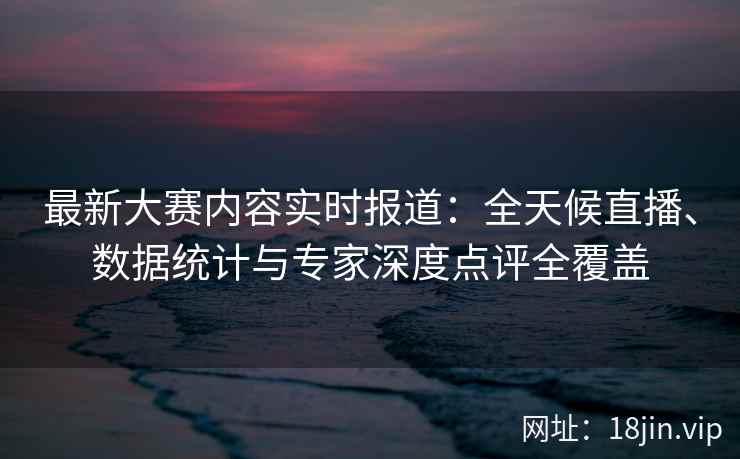 最新大赛内容实时报道：全天候直播、数据统计与专家深度点评全覆盖