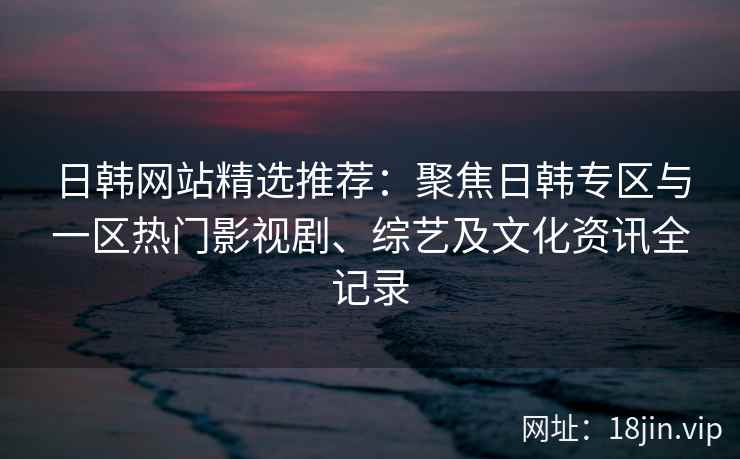 日韩网站精选推荐：聚焦日韩专区与一区热门影视剧、综艺及文化资讯全记录