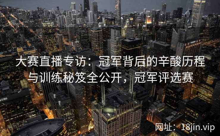 大赛直播专访：冠军背后的辛酸历程与训练秘笈全公开，冠军评选赛