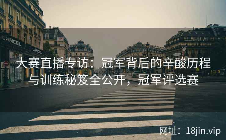大赛直播专访：冠军背后的辛酸历程与训练秘笈全公开，冠军评选赛
