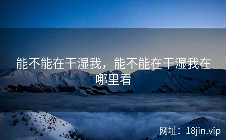 能不能在干湿我，能不能在干湿我在哪里看