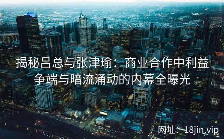 揭秘吕总与张津瑜：商业合作中利益争端与暗流涌动的内幕全曝光