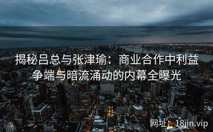揭秘吕总与张津瑜：商业合作中利益争端与暗流涌动的内幕全曝光