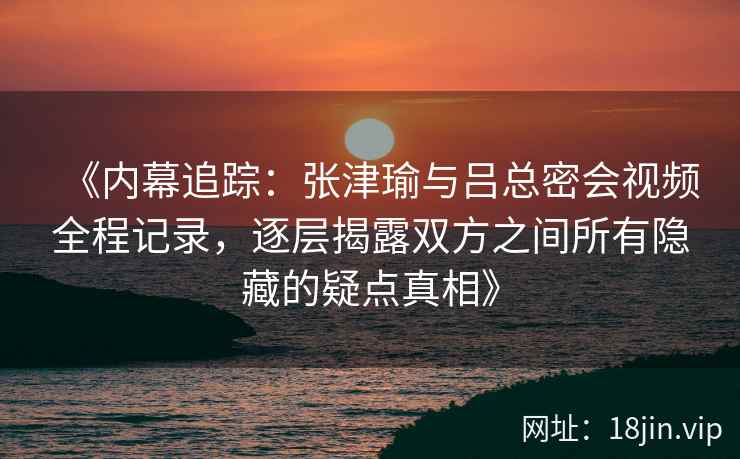 《内幕追踪：张津瑜与吕总密会视频全程记录，逐层揭露双方之间所有隐藏的疑点真相》